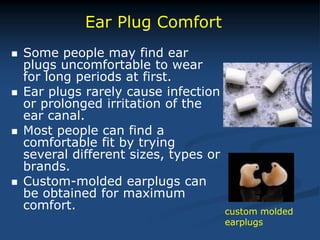  Some people may find ear
plugs uncomfortable to wear
for long periods at first.
 Ear plugs rarely cause infection
or prolonged irritation of the
ear canal.
 Most people can find a
comfortable fit by trying
several different sizes, types or
brands.
 Custom-molded earplugs can
be obtained for maximum
comfort.
Ear Plug Comfort
custom molded
earplugs
 