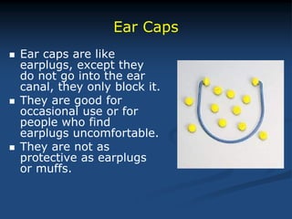  Ear caps are like
earplugs, except they
do not go into the ear
canal, they only block it.
 They are good for
occasional use or for
people who find
earplugs uncomfortable.
 They are not as
protective as earplugs
or muffs.
Ear Caps
 