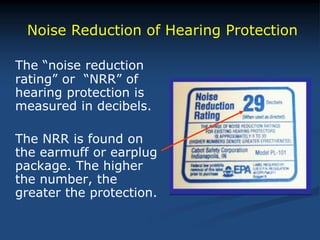 The “noise reduction
rating” or “NRR” of
hearing protection is
measured in decibels.
The NRR is found on
the earmuff or earplug
package. The higher
the number, the
greater the protection.
Noise Reduction of Hearing Protection
 