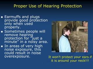  Earmuffs and plugs
provide good protection
only when used
properly.
 Sometimes people will
remove hearing
protection for “just a
minute” in a noisy area.
 In areas of very high
noise exposure, this
could result in noise
overexposure.
Proper Use of Hearing Protection
It won’t protect your ears if
it is around your neck!!!
 