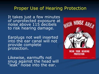 It takes just a few minutes
of unprotected exposure at
noise above 115 decibels
to risk hearing damage.
Earplugs not well inserted
into the ear canal will not
provide complete
protection.
Likewise, earmuffs not
snug against the head will
“leak” noise into the ear.
Proper Use of Hearing Protection
 