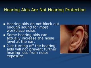  Hearing aids do not block out
enough sound for most
workplace noise.
 Some hearing aids can
actually increase the noise
level at the ear.
 Just turning off the hearing
aids will not prevent further
hearing loss from noise
exposure.
Hearing Aids Are Not Hearing Protection
 