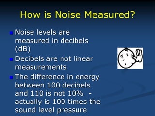 How is Noise Measured?
 Noise levels are
measured in decibels
(dB)
 Decibels are not linear
measurements
 The difference in energy
between 100 decibels
and 110 is not 10% -
actually is 100 times the
sound level pressure
 