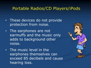 Portable Radios/CD Players/iPods
• These devices do not provide
protection from noise.
• The earphones are not
earmuffs and the music only
adds to background other
noise.
• The music level in the
earphones themselves can
exceed 85 decibels and cause
hearing loss.
 