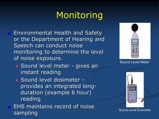 Monitoring
 Environmental Health and Safety
or the Department of Hearing and
Speech can conduct noise
monitoring to determine the level
of noise exposure.
 Sound level meter - gives an
instant reading
 Sound level dosimeter -
provides an integrated long-
duration (example 6 hour)
reading
 EHS maintains record of noise
sampling
Sound Level Meter
Sound Level Dosimeter
 