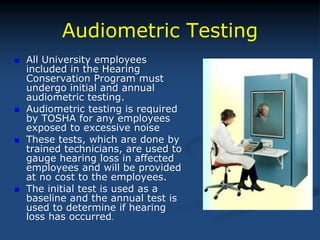 Audiometric Testing
 All University employees
included in the Hearing
Conservation Program must
undergo initial and annual
audiometric testing.
 Audiometric testing is required
by TOSHA for any employees
exposed to excessive noise
 These tests, which are done by
trained technicians, are used to
gauge hearing loss in affected
employees and will be provided
at no cost to the employees.
 The initial test is used as a
baseline and the annual test is
used to determine if hearing
loss has occurred.
 