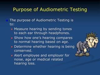 Purpose of Audiometric Testing
 The purpose of Audiometric Testing is
to:
 Measure hearing by sending tones
to each ear through headphones.
 Show how one’s hearing compares
to normal hearing based on age.
 Determine whether hearing is being
conserved.
 Alert employee and employer for
noise, age or medical related
hearing loss.
 