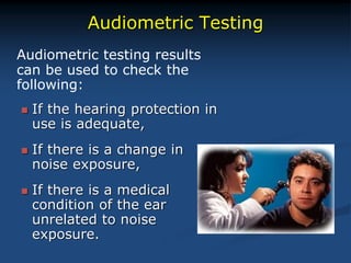 Audiometric Testing
Audiometric testing results
can be used to check the
following:
 If the hearing protection in
use is adequate,
 If there is a change in
noise exposure,
 If there is a medical
condition of the ear
unrelated to noise
exposure.
 
