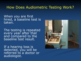When you are first
hired, a baseline test is
taken.
The testing is repeated
every year after that
and compared to the
baseline test result.
If a hearing loss is
detected, you will be
referred to a doctor or
audiologist.
How Does Audiometric Testing Work?
 