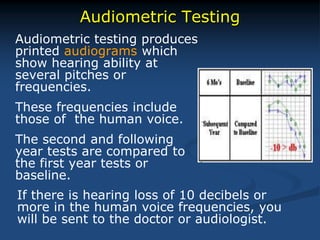 Audiometric Testing
Audiometric testing produces
printed audiograms which
show hearing ability at
several pitches or
frequencies.
These frequencies include
those of the human voice.
The second and following
year tests are compared to
the first year tests or
baseline.
If there is hearing loss of 10 decibels or
more in the human voice frequencies, you
will be sent to the doctor or audiologist.
 