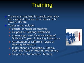 Training
 Training is required for employees who
are exposed to noise at or above 8 hr
TWA of 85 dB.
 Topics must include:
 Effects of Noise on Hearing
 Purpose of Hearing Protectors
 Advantages and Disadvantages of
Different Types of Hearing Protectors
 Attenuation of Different Types of
Hearing Protectors
 Instructions on Selection, Fitting,
Use, and Care of Hearing Protectors
 Purpose of Audiometric Testing
 