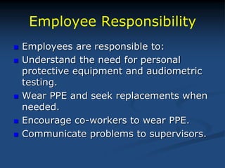 Employee Responsibility
 Employees are responsible to:
 Understand the need for personal
protective equipment and audiometric
testing.
 Wear PPE and seek replacements when
needed.
 Encourage co-workers to wear PPE.
 Communicate problems to supervisors.
 