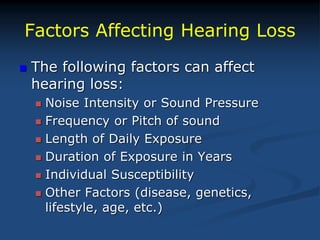 Factors Affecting Hearing Loss
 The following factors can affect
hearing loss:
 Noise Intensity or Sound Pressure
 Frequency or Pitch of sound
 Length of Daily Exposure
 Duration of Exposure in Years
 Individual Susceptibility
 Other Factors (disease, genetics,
lifestyle, age, etc.)
 