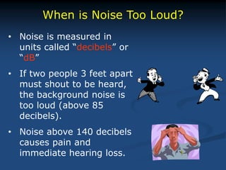 When is Noise Too Loud?
• Noise is measured in
units called “decibels” or
“dB”
• If two people 3 feet apart
must shout to be heard,
the background noise is
too loud (above 85
decibels).
• Noise above 140 decibels
causes pain and
immediate hearing loss.
 