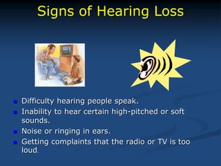 Signs of Hearing Loss
 Difficulty hearing people speak.
 Inability to hear certain high-pitched or soft
sounds.
 Noise or ringing in ears.
 Getting complaints that the radio or TV is too
loud.
 
