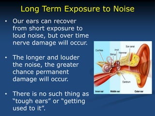 Long Term Exposure to Noise
• Our ears can recover
from short exposure to
loud noise, but over time
nerve damage will occur.
• The longer and louder
the noise, the greater
chance permanent
damage will occur.
• There is no such thing as
“tough ears” or “getting
used to it”.
 