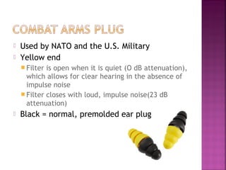 


Used by NATO and the U.S. Military
Yellow end
 Filter

is open when it is quiet (O dB attenuation),
which allows for clear hearing in the absence of
impulse noise
 Filter closes with loud, impulse noise(23 dB
attenuation)


Black = normal, premolded ear plug

 