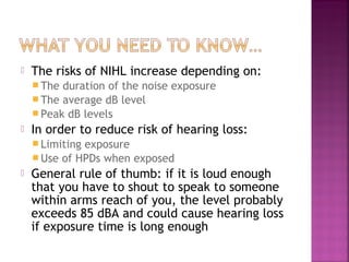 

The risks of NIHL increase depending on:
 The

duration of the noise exposure
 The average dB level
 Peak dB levels


In order to reduce risk of hearing loss:
 Limiting

exposure
 Use of HPDs when exposed


General rule of thumb: if it is loud enough
that you have to shout to speak to someone
within arms reach of you, the level probably
exceeds 85 dBA and could cause hearing loss
if exposure time is long enough

 