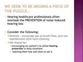 

Hearing healthcare professionals often
overlook the PREVENTION of noise-induced
hearing loss



Consider the following:
 Dentists

– encourage you to brush/floss, give out
toothbrushes after each cleaning
 We should be:




encouraging our patient’s to utilize hearing
protection in noisy situations
teaching them how and when to use it

 