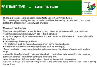 HSE LEARNING TOPIC – HEARING CONSERVATION
Hearing loss a growing concern that affects about 1 in 16 worldwide.
To conserve your hearing you need to understand how the hearing process works, and how to
protect this process from an early age onwards.
Causes of hearing loss
There are many different causes for hearing loss, the most common of which can be listed:
• hearing loss occurs gradually with age – this is common.
•Long term exposure to noise causes wear and tear on the sensitive hairs and nerve cells inside
the cochlea.
• Family history of hearing problems.
•Physical injury such as ruptured eardrum, injury to the head and neck.
• Illnesses or infections that cause high fever ( such as meningitis).
•Some medication – such as certain chemotherapy drugs, high doses of asprin, anti - malaria
drugs.
•Unhealthy lifestyles – health risks associated with physical inactivity, unhealthy diet, smoking,
excessive alcohol intake may contribute to hearing loss.
•Vitamin A and Iron deficiencies have been found to play a role in hearing loss.
•Earwax blockage – excessive build up of wax in the ear canals could interfere with sound reaching
the eardrum.
 