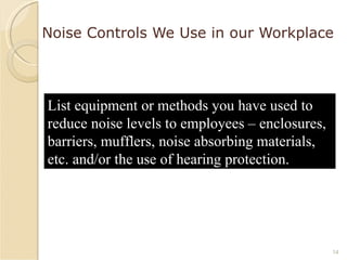 Noise Controls We Use in our Workplace List equipment or methods you have used to reduce noise levels to employees – enclosures, barriers, mufflers, noise absorbing materials, etc. and/or the use of hearing protection. 
