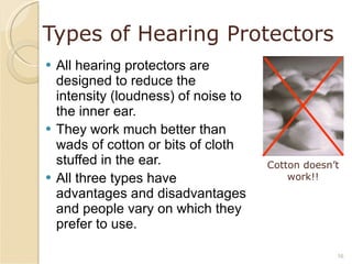 Types of Hearing Protectors All hearing protectors are designed to reduce the intensity (loudness) of noise to the inner ear. They work much better than wads of cotton or bits of cloth stuffed in the ear. All three types have advantages and disadvantages and people vary on which they prefer to use. Cotton doesn’t work!! 