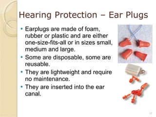 Hearing Protection – Ear Plugs Earplugs are made of foam, rubber or plastic and are either one-size-fits-all or in sizes small, medium and large. Some are disposable, some are reusable. They are lightweight and require no maintenance. They are inserted into the ear canal. 
