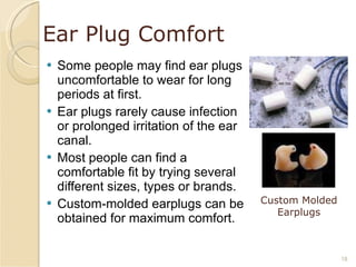 Ear Plug Comfort Some people may find ear plugs uncomfortable to wear for long periods at first. Ear plugs rarely cause infection or prolonged irritation of the ear canal. Most people can find a comfortable fit by trying several different sizes, types or brands. Custom-molded earplugs can be obtained for maximum comfort. Custom Molded Earplugs 