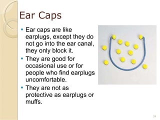 Ear Caps Ear caps are like earplugs, except they do not go into the ear canal, they only block it. They are good for occasional use or for people who find earplugs uncomfortable. They are not as protective as earplugs or muffs. 