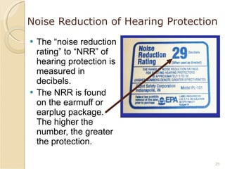 Noise Reduction of Hearing Protection The “noise reduction rating” to “NRR” of hearing protection is measured in decibels. The NRR is found on the earmuff or earplug package.  The higher the number, the greater the protection. 