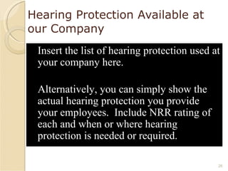 Hearing Protection Available at our Company Insert the list of hearing protection used at your company here.  Alternatively, you can simply show the actual hearing protection you provide your employees.  Include NRR rating of each and when or where hearing protection is needed or required.  