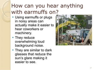 How can you hear anything with earmuffs on? Using earmuffs or plugs in noisy areas can actually make it easier to hear coworkers or machinery. They reduce overwhelming loud background noise. They are similar to dark glasses that reduce the sun’s glare making it easier to see. 