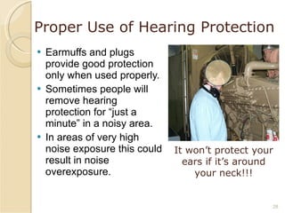 Proper Use of Hearing Protection Earmuffs and plugs provide good protection only when used properly. Sometimes people will remove hearing protection for “just a minute” in a noisy area. In areas of very high noise exposure this could result in noise overexposure. It won’t protect your ears if it’s around your neck!!! 