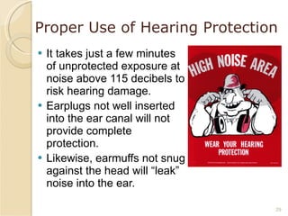 Proper Use of Hearing Protection It takes just a few minutes of unprotected exposure at noise above 115 decibels to risk hearing damage. Earplugs not well inserted into the ear canal will not provide complete protection. Likewise, earmuffs not snug against the head will “leak” noise into the ear. 