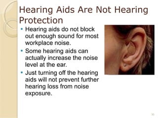 Hearing Aids Are Not Hearing Protection Hearing aids do not block out enough sound for most workplace noise. Some hearing aids can actually increase the noise level at the ear. Just turning off the hearing aids will not prevent further hearing loss from noise exposure. 