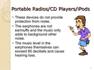 Portable Radios/CD Players/iPods These devices do not provide protection from noise. The earphones are not earmuffs and the music only adds to background other noise. The music level in the earphones themselves can exceed 85 decibels and cause hearing loss. 