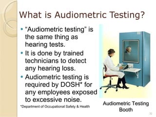 What is Audiometric Testing? “ Audiometric testing” is the same thing as hearing tests. It is done by trained technicians to detect any hearing loss. Audiometric testing is required by DOSH* for any employees exposed to excessive noise. *Department of Occupational Safety & Health Audiometric Testing Booth 