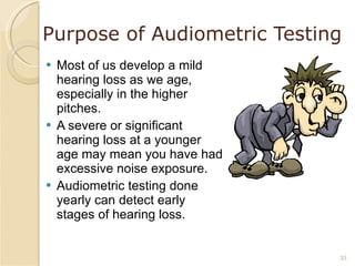 Purpose of Audiometric Testing Most of us develop a mild hearing loss as we age, especially in the higher pitches. A severe or significant hearing loss at a younger age may mean you have had excessive noise exposure. Audiometric testing done yearly can detect early stages of hearing loss. 