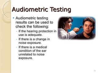 Audiometric Testing Audiometric testing results can be used to check the following: If the hearing protection in use is adequate. If there is a change in noise exposure. If there is a medical condition of the ear unrelated to noise exposure. 