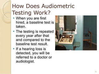 How Does Audiometric Testing Work? When you are first hired, a baseline test is taken. The testing is repeated every year after that and compared to the baseline test result. If a hearing loss is detected, you will be referred to a doctor or audiologist. 