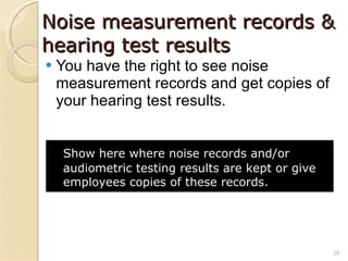 Noise measurement records & hearing test results You have the right to see noise measurement records and get copies of your hearing test results. Show here where noise records and/or audiometric testing results are kept or give employees copies of these records.   