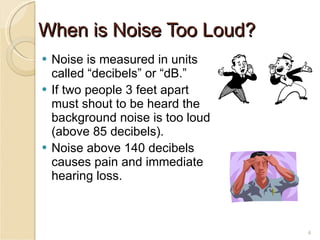 When is Noise Too Loud? Noise is measured in units called “decibels” or “dB.” If two people 3 feet apart must shout to be heard the background noise is too loud (above 85 decibels). Noise above 140 decibels causes pain and immediate hearing loss. 