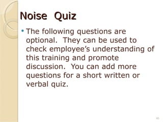 Noise  Quiz The following questions are optional.  They can be used to check employee’s understanding of this training and promote discussion.  You can add more questions for a short written or verbal quiz. 