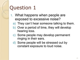 Question 1 What happens when people are exposed to excessive noise? They can’t hear someone talking to them. Over a period of time, they will develop hearing loss. Some people may develop permanent ringing in their ears. Some people will be stressed out by constant exposure to loud noise. 
