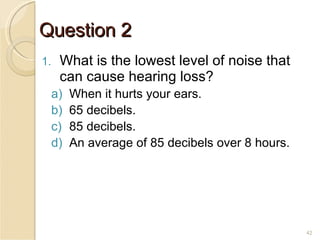 Question 2 What is the lowest level of noise that can cause hearing loss? When it hurts your ears. 65 decibels. 85 decibels. An average of 85 decibels over 8 hours. 