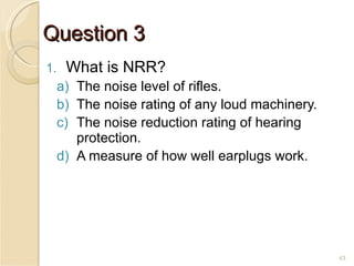 Question 3 What is NRR? The noise level of rifles. The noise rating of any loud machinery. The noise reduction rating of hearing protection. A measure of how well earplugs work. 