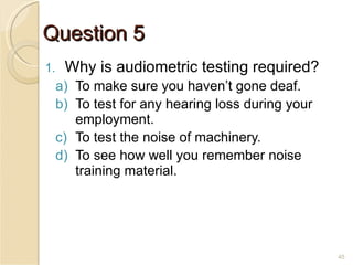 Question 5 Why is audiometric testing required? To make sure you haven’t gone deaf. To test for any hearing loss during your employment. To test the noise of machinery. To see how well you remember noise training material. 