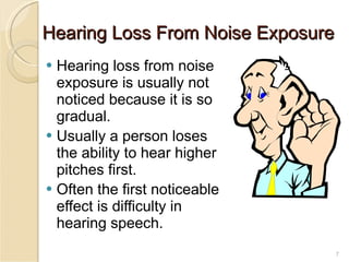 Hearing Loss From Noise Exposure Hearing loss from noise exposure is usually not noticed because it is so gradual. Usually a person loses the ability to hear higher pitches first. Often the first noticeable effect is difficulty in hearing speech. 