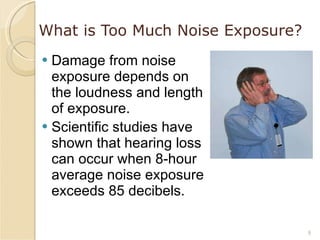 What is Too Much Noise Exposure? Damage from noise exposure depends on the loudness and length of exposure. Scientific studies have shown that hearing loss can occur when 8-hour average noise exposure exceeds 85 decibels. 