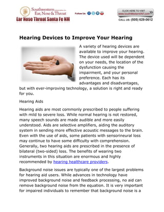 Hearing Devices to Improve Your Hearing
                              A variety of hearing devices are
                              available to improve your hearing.
                              The device used will be dependent
                              on your needs, the location of the
                              dysfunction causing the
                              impairment, and your personal
                              preference. Each has its
                              advantages and disadvantages,
but with ever-improving technology, a solution is right and ready
for you.

Hearing Aids

Hearing aids are most commonly prescribed to people suffering
with mild to severe loss. While normal hearing is not restored,
many speech sounds are made audible and more easily
understood. Aids are selective amplifiers, aiding the auditory
system in sending more effective acoustic messages to the brain.
Even with the use of aids, some patients with sensorineural loss
may continue to have some difficulty with comprehension.
Generally, two hearing aids are prescribed in the presence of
bilateral (two-sided) loss. The benefits of wearing two
instruments in this situation are enormous and highly
recommended by hearing healthcare providers.

Background noise issues are typically one of the largest problems
for hearing aid users. While advances in technology have
improved background noise and feedback processing, no aid can
remove background noise from the equation. It is very important
for impaired individuals to remember that background noise is a
 